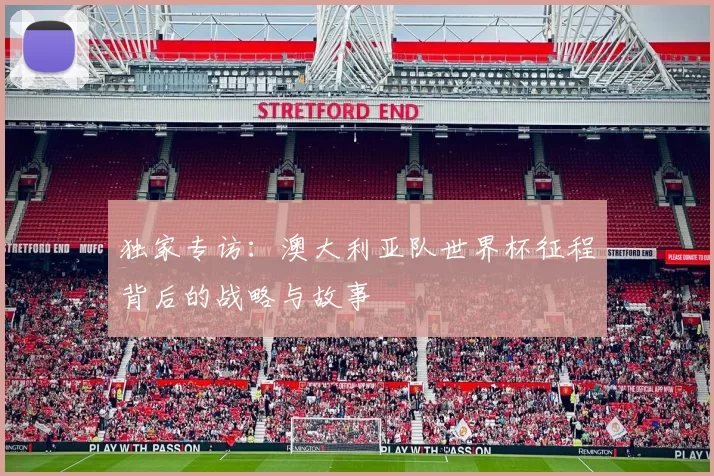 独家专访:澳大利亚队世界杯征程背后的战略与故事