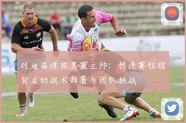 对话菲律宾男篮主帅:预选赛征程背后的战术部署与团队挑战