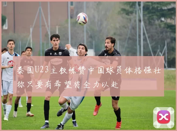 泰国U23主教练赞中国球员体格强壮称只要有希望将全力以赴