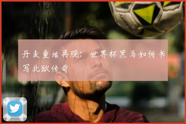 丹麦童话再现:世界杯黑马如何书写北欧传奇