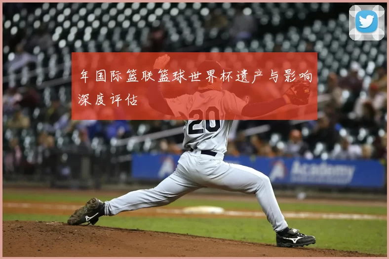 年国际篮联篮球世界杯遗产与影响深度评估