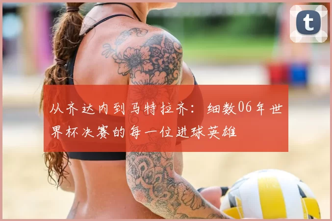 从齐达内到马特拉齐:细数06年世界杯决赛的每一位进球英雄