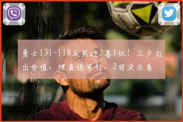 勇士131-118灰熊迎3喜1忧!三少打出价值,理查德可行,2将没法看