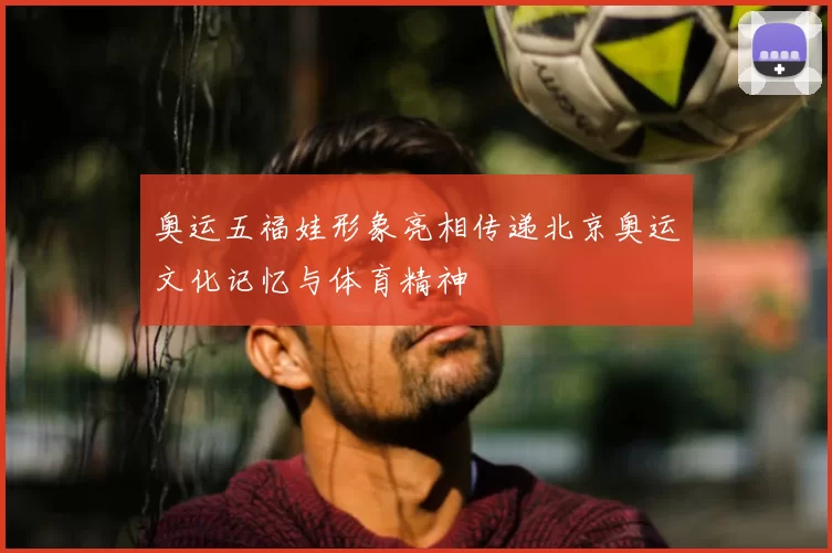 奥运五福娃形象亮相传递北京奥运文化记忆与体育精神