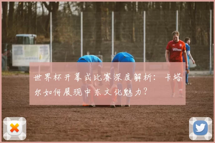 世界杯开幕式比赛深度解析：卡塔尔如何展现中东文化魅力？