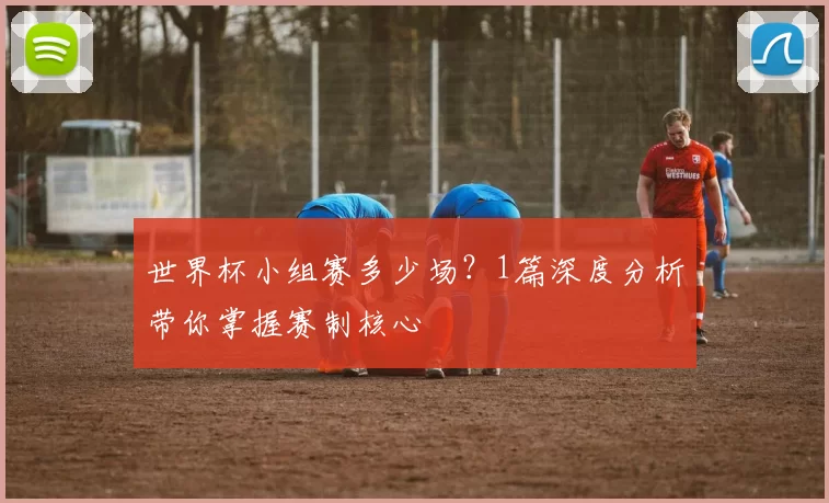 世界杯小组赛多少场?1篇深度分析带你掌握赛制核心