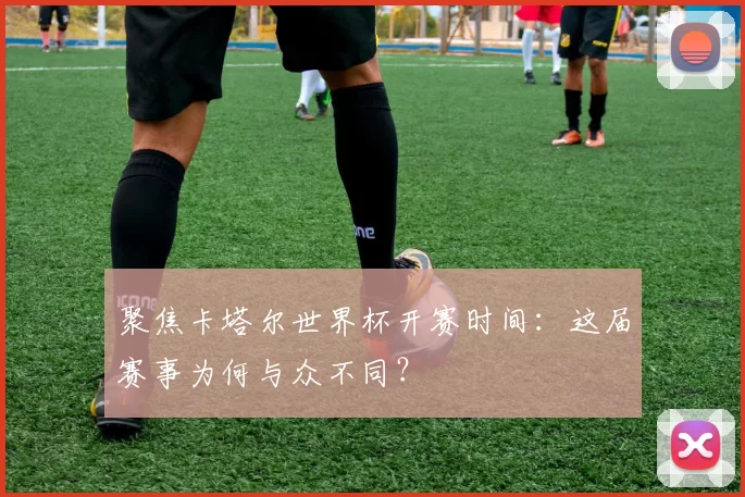聚焦卡塔尔世界杯开赛时间：这届赛事为何与众不同？