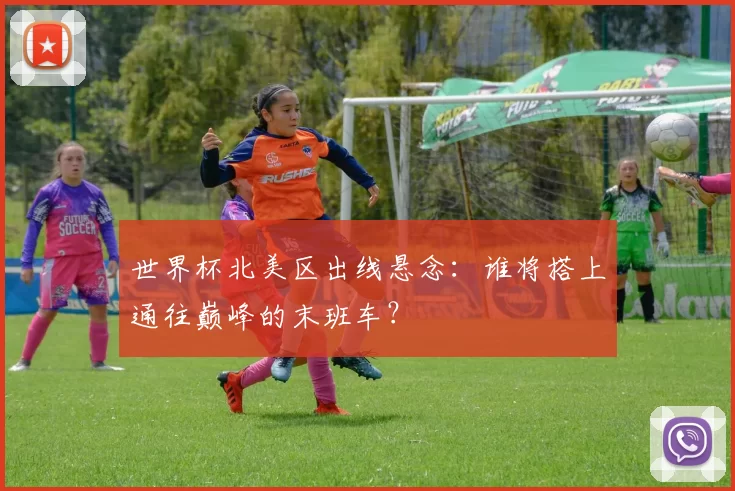 世界杯北美区出线悬念:谁将搭上通往巅峰的末班车?