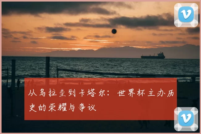 从乌拉圭到卡塔尔:世界杯主办历史的荣耀与争议