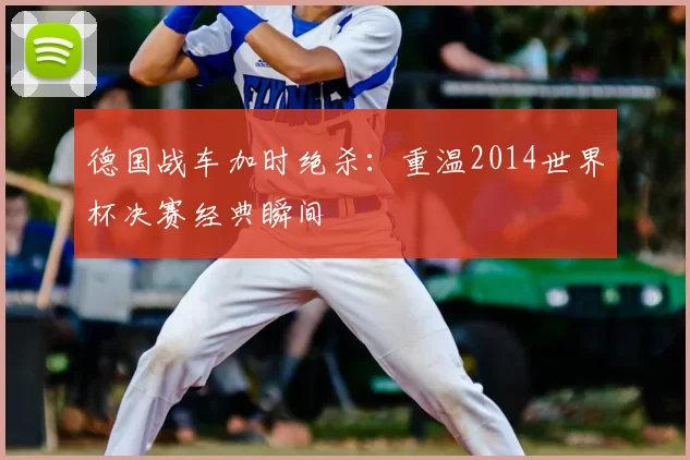 德国战车加时绝杀:重温2014世界杯决赛经典瞬间