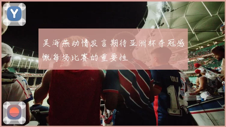 吴海燕动情发言期待亚洲杯夺冠感慨每场比赛的重要性