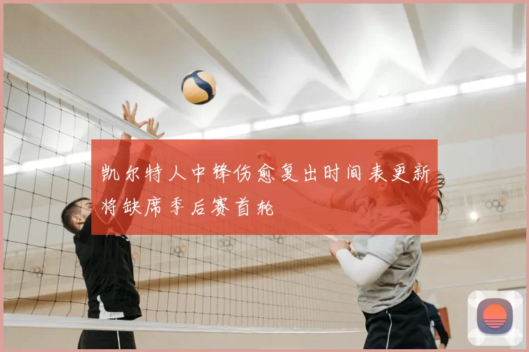凯尔特人中锋伤愈复出时间表更新将缺席季后赛首轮