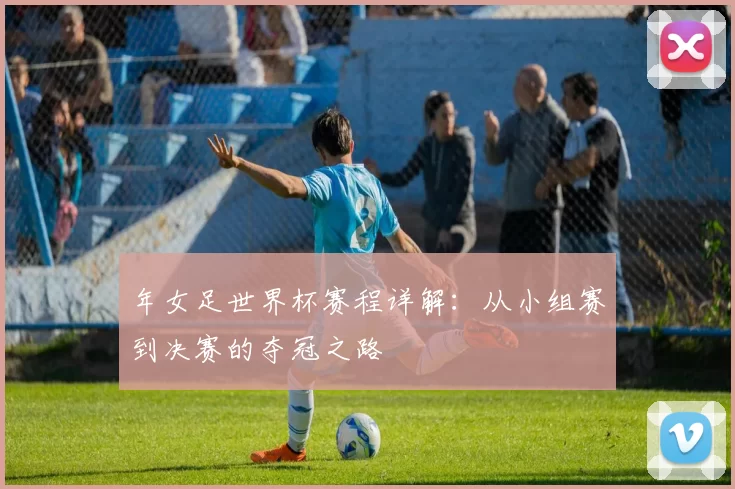 年女足世界杯赛程详解:从小组赛到决赛的夺冠之路