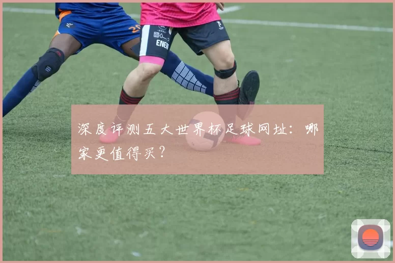 深度评测五大世界杯足球网址:哪家更值得买?