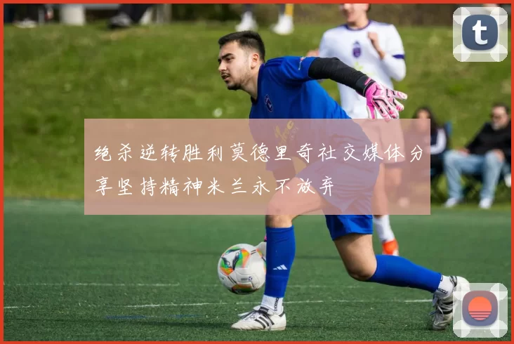 绝杀逆转胜利莫德里奇社交媒体分享坚持精神米兰永不放弃