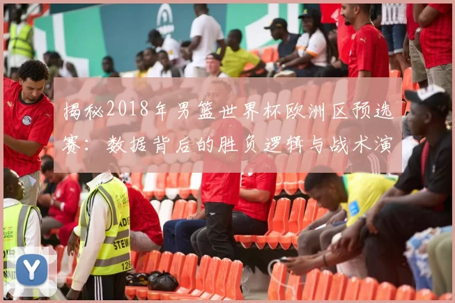 揭秘2018年男篮世界杯欧洲区预选赛:数据背后的胜负逻辑与战术演变