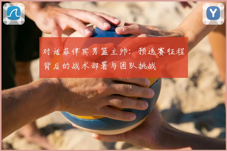 对话菲律宾男篮主帅:预选赛征程背后的战术部署与团队挑战