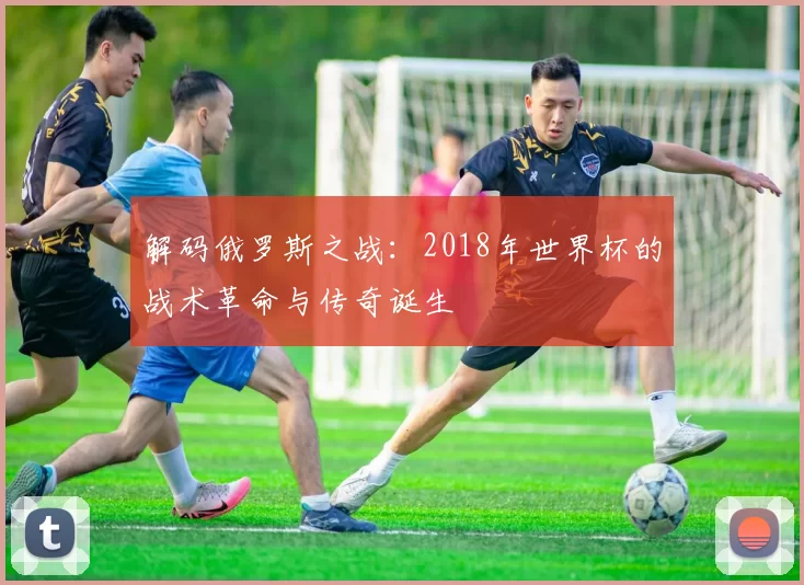 解码俄罗斯之战:2018年世界杯的战术革命与传奇诞生