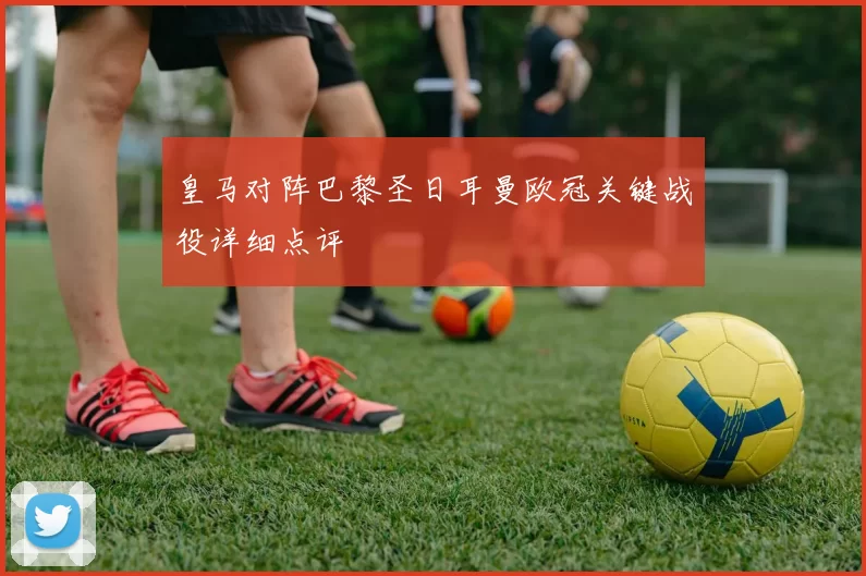 皇马对阵巴黎圣日耳曼欧冠关键战役详细点评