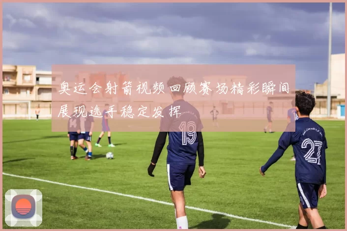 奥运会射箭视频回顾赛场精彩瞬间展现选手稳定发挥