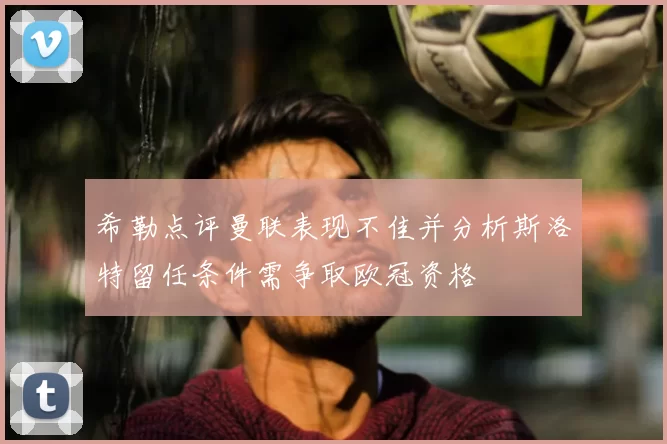 希勒点评曼联表现不佳并分析斯洛特留任条件需争取欧冠资格