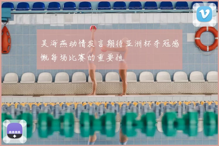 吴海燕动情发言期待亚洲杯夺冠感慨每场比赛的重要性