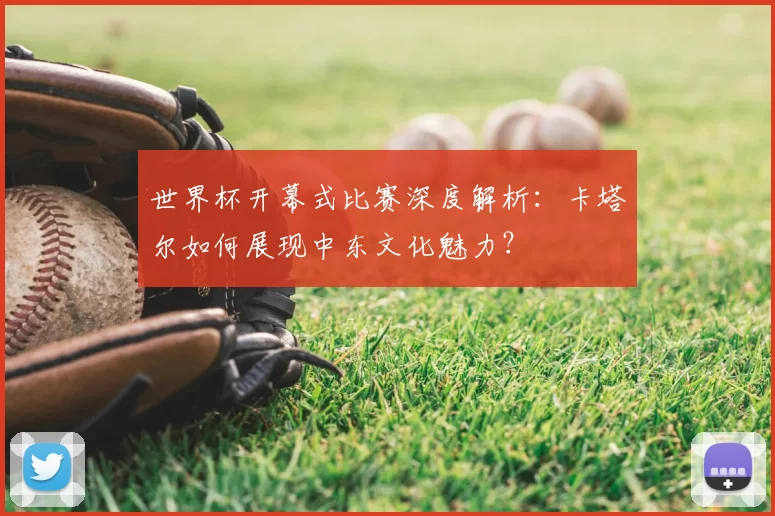 世界杯开幕式比赛深度解析:卡塔尔如何展现中东文化魅力?