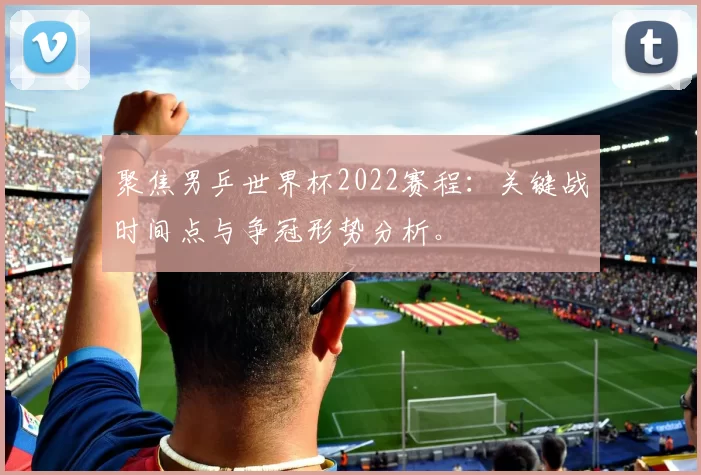 聚焦男乒世界杯2022赛程：关键战时间点与争冠形势分析。