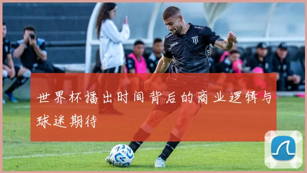 世界杯播出时间背后的商业逻辑与球迷期待