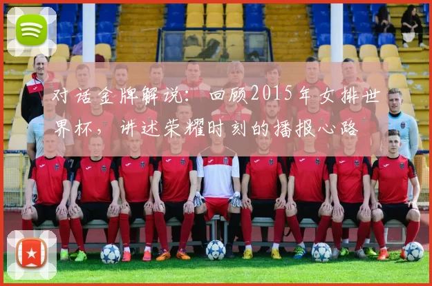 对话金牌解说:回顾2015年女排世界杯,讲述荣耀时刻的播报心路