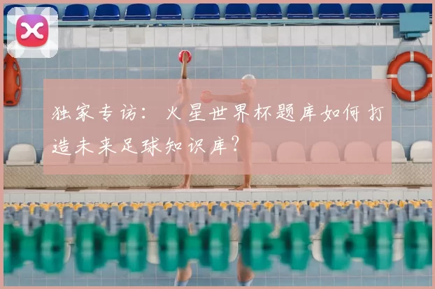 独家专访:火星世界杯题库如何打造未来足球知识库?