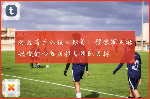 对话荷兰队核心球员:预选赛关键战役的心路历程与团队目标