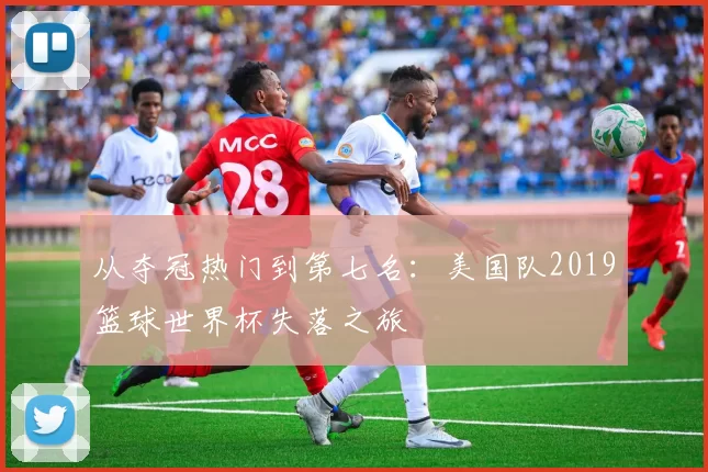 从夺冠热门到第七名：美国队2019篮球世界杯失落之旅