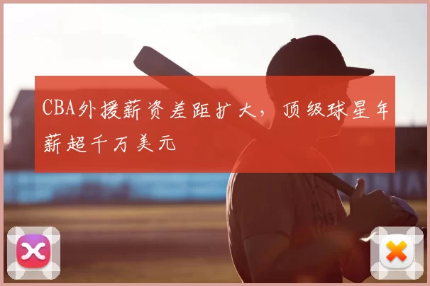 CBA外援薪资差距扩大，顶级球星年薪超千万美元