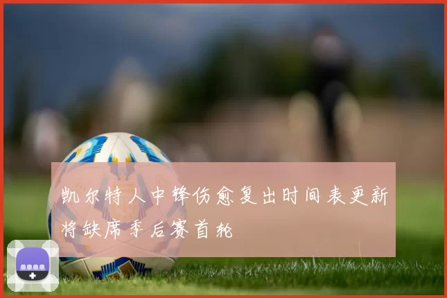 凯尔特人中锋伤愈复出时间表更新将缺席季后赛首轮