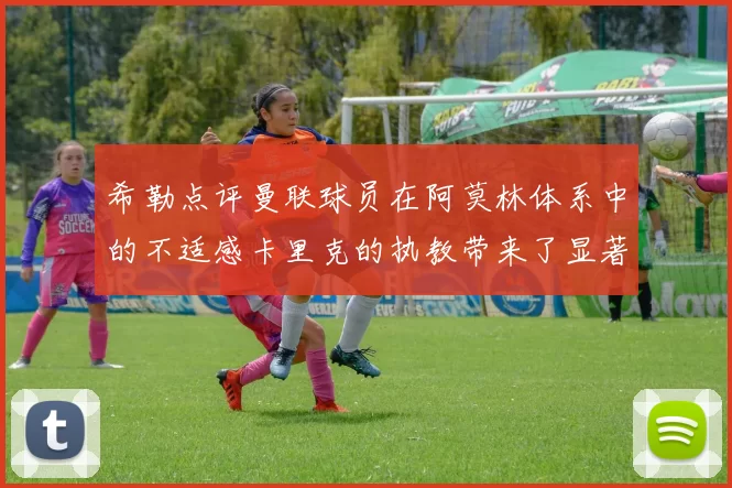 希勒点评曼联球员在阿莫林体系中的不适感卡里克的执教带来了显著变化