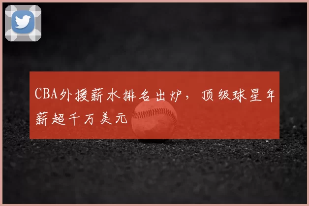 CBA外援薪水排名出炉，顶级球星年薪超千万美元