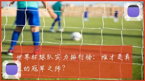 世界杯球队实力排行榜：谁才是真正的冠军之师？
