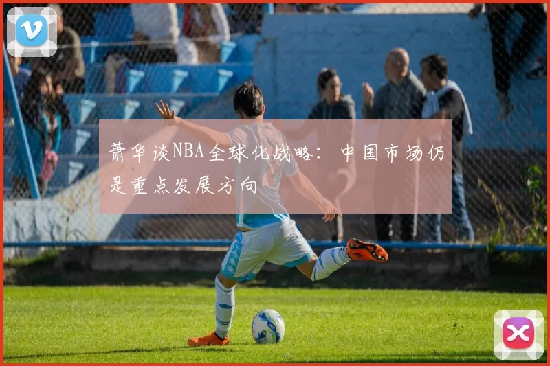 萧华谈NBA全球化战略:中国市场仍是重点发展方向