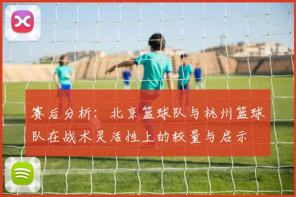 赛后分析:北京篮球队与杭州篮球队在战术灵活性上的较量与启示