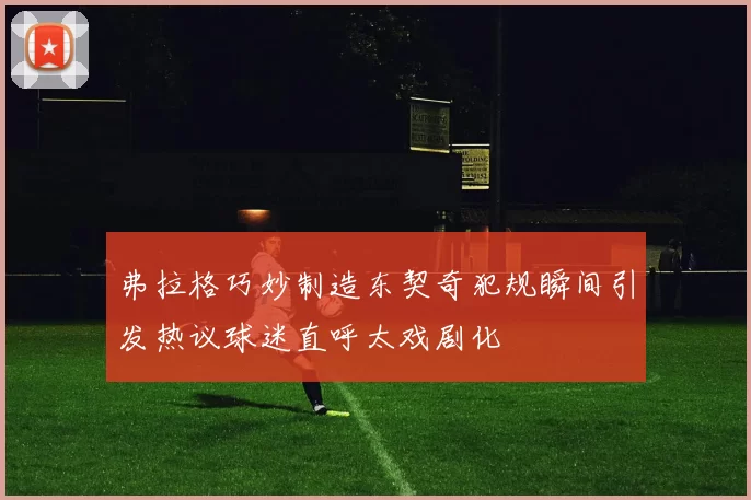 弗拉格巧妙制造东契奇犯规瞬间引发热议球迷直呼太戏剧化