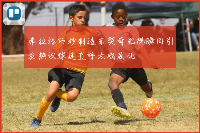 弗拉格巧妙制造东契奇犯规瞬间引发热议球迷直呼太戏剧化
