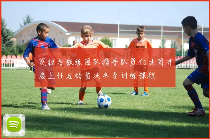 莫拉与教练团队携手队员们共同开启上任后的首次冬季训练课程