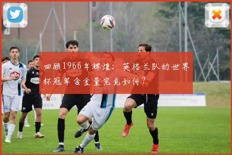 回顾1966年辉煌：英格兰队的世界杯冠军含金量究竟如何？
