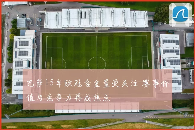 巴萨15年欧冠含金量受关注 赛事价值与竞争力再成焦点