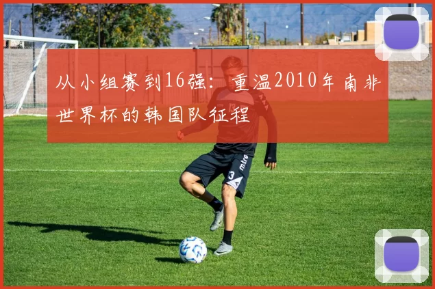 从小组赛到16强:重温2010年南非世界杯的韩国队征程
