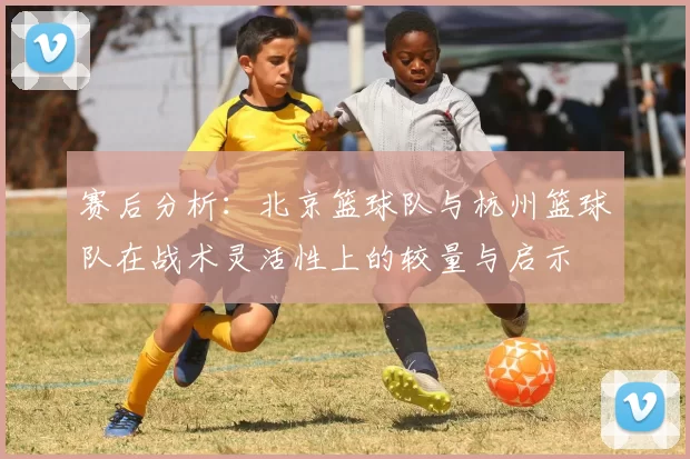 赛后分析:北京篮球队与杭州篮球队在战术灵活性上的较量与启示