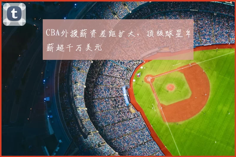 CBA外援薪资差距扩大,顶级球星年薪超千万美元