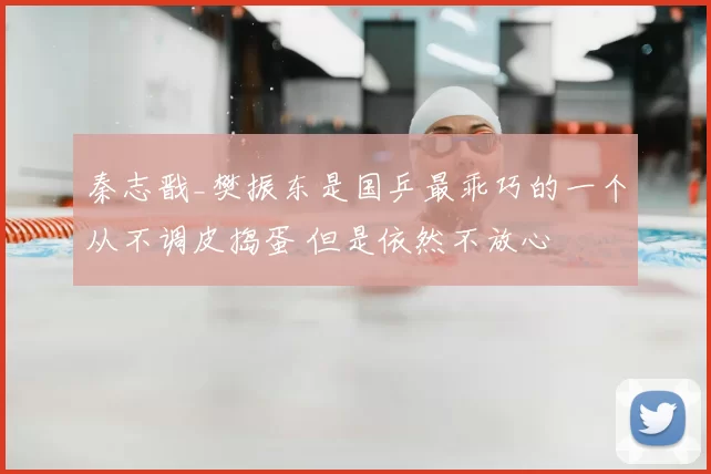 秦志戬_樊振东是国乒最乖巧的一个从不调皮捣蛋 但是依然不放心